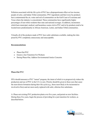      
 
 
Pollution associated with the life cycle of PVC has a disproportionate effect on low-income,
people of color, and Indian Tribal communities. PVC ingredients and their toxic by-products
have contaminated the air, water and soil of communities on the Gulf Coast of Louisiana and
Texas where the industry is concentrated. These communities have significantly higher
percentages of non-white residents than state and national averages. In addition, incinerators
which burn municipal, medical, and hazardous wastes rich in PVC and its by-products tend to be
located more predominantly in African-American, Latino, and Indian Tribal communities.
Virtually all of the products made of PVC have safer substitutes available, making the risks
posed by PVC completely unnecessary and unacceptable.
Recommendations
• Phase-Out PVC
• Ensure a Just Transition For Workers
• During Phase-Out, Address Environmental Justice Concerns
Phase-Out PVC
EPA should announce a PVC "sunset" program, the intent of which is to progressively reduce the
production and use of PVC in the U.S. to zero. Priority should be given to those uses that cause
the most dioxin formation during their life cycle (e.g., those most likely to be incinerated or
involved in fires) and are most easily replaced with safer, chlorine-free substitutes.
A. Phase-out existing PVC production plants over five years, and permit no new facilities.
During these five years, begin the process of providing for a just transition for workers, as
described below.
 