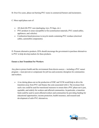      
 
 
B. Over five years, phase-out burning PVC waste in commercial burners and incinerators.
C. More rapid phase-outs of:
• All short-life PVC uses (packaging, toys, IV-bags, etc.).
• PVC products in areas susceptible to fire (construction materials, PVC coated cables,
appliances, and vehicles)
• Combustion-based processes to recycle metals containing PVC residues (electrical
cables, automobile components).
D. Promote alternative products. EPA should encourage the government to purchase alternatives
to PVC to help develop markets for these products.
Ensure a Just Transition For Workers
Any plan to protect health and the environment from dioxin sources -- including a PVC sunset
program -- must prevent or compensate for job loss and economic disruption for communities
and workers.
• A tax during phase-out on the production of EDC and VCM would help to drive the
transition away from PVC and finance the costs associated with it. The revenues from
such a tax could be used for transitional measures to ensure that a PVC phase-out is just,
equitable, and orderly for workers and affected communities. In particular, a transition
fund could be used to assist affected workers and communities by providing funding for
educational opportunities, income protection, health insurance, and research and
development of safer PVC alternatives.
 