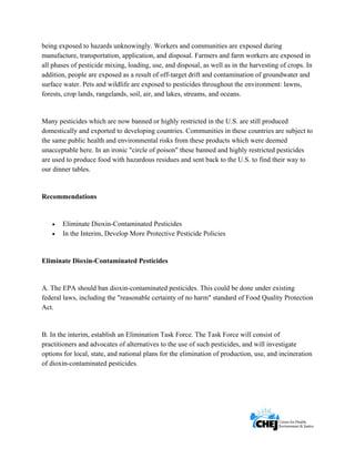      
 
 
being exposed to hazards unknowingly. Workers and communities are exposed during
manufacture, transportation, application, and disposal. Farmers and farm workers are exposed in
all phases of pesticide mixing, loading, use, and disposal, as well as in the harvesting of crops. In
addition, people are exposed as a result of off-target drift and contamination of groundwater and
surface water. Pets and wildlife are exposed to pesticides throughout the environment: lawns,
forests, crop lands, rangelands, soil, air, and lakes, streams, and oceans.
Many pesticides which are now banned or highly restricted in the U.S. are still produced
domestically and exported to developing countries. Communities in these countries are subject to
the same public health and environmental risks from these products which were deemed
unacceptable here. In an ironic "circle of poison" these banned and highly restricted pesticides
are used to produce food with hazardous residues and sent back to the U.S. to find their way to
our dinner tables.
Recommendations
• Eliminate Dioxin-Contaminated Pesticides
• In the Interim, Develop More Protective Pesticide Policies
Eliminate Dioxin-Contaminated Pesticides
A. The EPA should ban dioxin-contaminated pesticides. This could be done under existing
federal laws, including the "reasonable certainty of no harm" standard of Food Quality Protection
Act.
B. In the interim, establish an Elimination Task Force. The Task Force will consist of
practitioners and advocates of alternatives to the use of such pesticides, and will investigate
options for local, state, and national plans for the elimination of production, use, and incineration
of dioxin-contaminated pesticides.
 