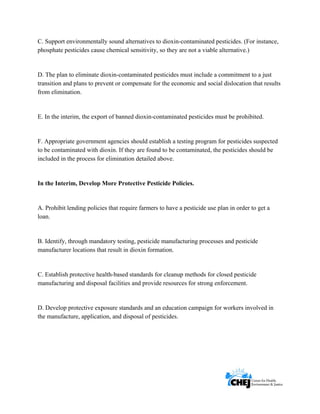      
 
 
C. Support environmentally sound alternatives to dioxin-contaminated pesticides. (For instance,
phosphate pesticides cause chemical sensitivity, so they are not a viable alternative.)
D. The plan to eliminate dioxin-contaminated pesticides must include a commitment to a just
transition and plans to prevent or compensate for the economic and social dislocation that results
from elimination.
E. In the interim, the export of banned dioxin-contaminated pesticides must be prohibited.
F. Appropriate government agencies should establish a testing program for pesticides suspected
to be contaminated with dioxin. If they are found to be contaminated, the pesticides should be
included in the process for elimination detailed above.
In the Interim, Develop More Protective Pesticide Policies.
A. Prohibit lending policies that require farmers to have a pesticide use plan in order to get a
loan.
B. Identify, through mandatory testing, pesticide manufacturing processes and pesticide
manufacturer locations that result in dioxin formation.
C. Establish protective health-based standards for cleanup methods for closed pesticide
manufacturing and disposal facilities and provide resources for strong enforcement.
D. Develop protective exposure standards and an education campaign for workers involved in
the manufacture, application, and disposal of pesticides.
 