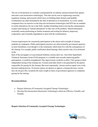      
 
 
The use of incineration as a remedy is perpetuated by an industry and government bias against
innovative non-incineration technologies. This bias can be seen in engineering curricula,
regulatory training, and research which focus on building better burners and landfills.
Communities are often frustrated by the lack of alternatives to incineration. As it now stands,
companies have no incentive to develop non-incineration technologies and EPA has no mandate
to certify alternatives for use in the field. Another disturbing trend is leaving the contamination
in place and relying on "natural attenuation" to take care of the problem. Natural attenuation
essentially means performing no further treatment and waiting for dilution, dispersion,
evaporation, and eventually degradation to deal with the contamination.
Current requirements for community participation in the choice and oversight of cleanup
methods are inadequate. Public participation practices are often treated by government agencies
as mere formalities, even though it is the community which must live with the consequences of
the cleanup. For example, public notification about hearings often consists only of an ad buried
in the
back of the newspaper or in government bulletins citizens don't see. And while Superfund's
Technical Assistance Grant (TAG) program is a valuable start towards improving public
participation, it could be strengthened. One improvement would be to allow TAG groups to fund
independent testing of the cleanup site. Citizens need data which is not generated by the parties
responsible for paying for the cleanup. But most importantly, citizens need an equal voice in the
decision-making process. If citizens express an opinion or oppose a cleanup decision, current
laws do not give this viewpoint the same weight as those of government agencies or companies
paying for the cleanup.
Recommendations
• Require Selection of Community-Accepted Cleanup Technologies
• Develop Non-Incineration Destruction Technologies which are Effective, Feasible, and
Portable
Require Selection of Community-Accepted Cleanup Technologies
 