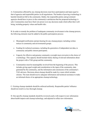      
 
 
A. Communities affected by any cleanup decisions must have participation and input equal to
that of agencies and responsible parties in all negotiations. The burden of proving a technology is
harmful should not fall to the community. Rather, the responsible parties and government
agencies should have to prove to the community's satisfaction that the proposed technology is
safe. Communities must have final veto power over any decisions made which affect their well-
being, including property values and health risks.
B. In order to remedy the problem of inadequate community involvement in the cleanup process,
the following elements must be added to the public participation process:
• Meaningful notification and pre-hearing for any cleanup project, including written
notices to community and environmental groups.
• Funding for technical assistance, including the generation of independent test data, to
community and public interest participants.
• Capacity for effective and genuine community oversight must exist prior to the choice of
a technology. This capacity should include timely sharing of relevant information about
the project with a TAG group and the community.
• Communities must be meaningfully involved from the beginning of the process. This
includes giving equal weight and consideration to the input of the community, data
generated by the community, and the information and conclusions of the community's
TAG advisors. Decisions about cleanup should be made by a team which includes
citizens. The team should receive adequate information and technical assistance to make
an informed choice of an appropriate cleanup technology.
C. Existing cleanup standards should be enforced uniformly. Responsible parties' influence
should not result in a less thorough cleanup.
D. Site-specific cleanup standards should be reviewed yearly with respect to new information
about health impacts and cleanup technology, and adjusted to reflect new information.
 