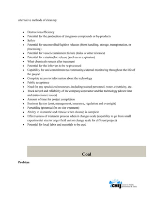      
 
 
alternative methods of clean up:
• Destruction efficiency
• Potential for the production of dangerous compounds or by-products
• Safety
• Potential for uncontrolled/fugitive releases (from handling, storage, transportation, or
processing)
• Potential for vessel containment failure (leaks or other releases)
• Potential for catastrophic release (such as an explosion)
• What chemicals remain after treatment
• Potential for the leftovers to be re-processed
• Capability for and commitment to community/external monitoring throughout the life of
the project
• Complete access to information about the technology
• Public acceptance
• Need for any specialized resources, including trained personnel, water, electricity, etc.
• Track record and reliability of the company/contractor and the technology (down time
and maintenance issues)
• Amount of time for project completion
• Business factors (cost, management, insurance, regulation and oversight)
• Portability (potential for on-site treatment)
• Ability to dismantle and remove when cleanup is complete
• Effectiveness of treatment process when it changes scale (capability to go from small
experimental size to larger field unit or change scale for different project)
• Potential for local labor and materials to be used
Coal
Problem
 