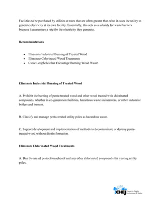      
 
 
Facilities to be purchased by utilities at rates that are often greater than what it costs the utility to
generate electricity at its own facility. Essentially, this acts as a subsidy for waste burners
because it guarantees a rate for the electricity they generate.
Recommendations
• Eliminate Industrial Burning of Treated Wood
• Eliminate Chlorinated Wood Treatments
• Close Loopholes that Encourage Burning Wood Waste
Eliminate Industrial Burning of Treated Wood
A. Prohibit the burning of penta-treated wood and other wood treated with chlorinated
compounds, whether in co-generation facilities, hazardous waste incinerators, or other industrial
boilers and burners.
B. Classify and manage penta-treated utility poles as hazardous waste.
C. Support development and implementation of methods to decontaminate or destroy penta-
treated wood without dioxin formation.
Eliminate Chlorinated Wood Treatments
A. Ban the use of pentachlorophenol and any other chlorinated compounds for treating utility
poles.
 