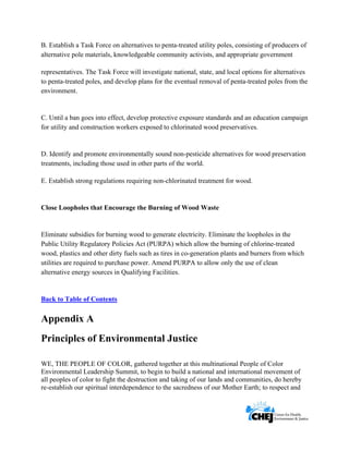      
 
 
B. Establish a Task Force on alternatives to penta-treated utility poles, consisting of producers of
alternative pole materials, knowledgeable community activists, and appropriate government
representatives. The Task Force will investigate national, state, and local options for alternatives
to penta-treated poles, and develop plans for the eventual removal of penta-treated poles from the
environment.
C. Until a ban goes into effect, develop protective exposure standards and an education campaign
for utility and construction workers exposed to chlorinated wood preservatives.
D. Identify and promote environmentally sound non-pesticide alternatives for wood preservation
treatments, including those used in other parts of the world.
E. Establish strong regulations requiring non-chlorinated treatment for wood.
Close Loopholes that Encourage the Burning of Wood Waste
Eliminate subsidies for burning wood to generate electricity. Eliminate the loopholes in the
Public Utility Regulatory Policies Act (PURPA) which allow the burning of chlorine-treated
wood, plastics and other dirty fuels such as tires in co-generation plants and burners from which
utilities are required to purchase power. Amend PURPA to allow only the use of clean
alternative energy sources in Qualifying Facilities.
Back to Table of Contents
Appendix A
Principles of Environmental Justice
WE, THE PEOPLE OF COLOR, gathered together at this multinational People of Color
Environmental Leadership Summit, to begin to build a national and international movement of
all peoples of color to fight the destruction and taking of our lands and communities, do hereby
re-establish our spiritual interdependence to the sacredness of our Mother Earth; to respect and
 