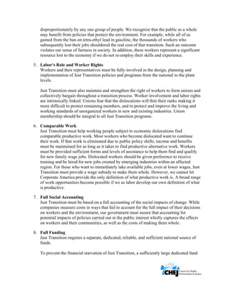      
 
 
disproportionately by any one group of people. We recognize that the public as a whole
may benefit from policies that protect the environment. For example, while all of us
gained from the ban on tetra-ethyl lead in gasoline, the thousands of workers who
subsequently lost their jobs shouldered the real cost of that transition. Such an outcome
violates our sense of fairness in society. In addition, these workers represent a significant
resource lost to the economy if we do not re-employ their skills and experience.
5. Labor's Role and Worker Rights
Workers and their representatives must be fully involved in the design, planning and
implementation of Just Transition policies and programs from the national to the plant
levels.
Just Transition must also maintain and strengthen the right of workers to form unions and
collectively bargain throughout a transition process. Worker involvement and labor rights
are intrinsically linked. Unions fear that the dislocations will thin their ranks making it
more difficult to protect remaining members, and to protect and improve the living and
working standards of unorganized workers in new and existing industries. Union
membership should be integral to all Just Transition programs.
6. Comparable Work
Just Transition must help working people subject to economic dislocations find
comparable productive work. Most workers who become dislocated want to continue
their work. If that work is eliminated due to public policy shifts, income and benefits
must be maintained for as long as it takes to find productive alternative work. Workers
must be provided sufficient forms and levels of assistance to help them find and qualify
for new family wage jobs. Dislocated workers should be given preference to receive
training and be hired for new jobs created by emerging industries within an affected
region. For those who want to immediately take available jobs, even at lower wages, Just
Transition must provide a wage subsidy to make them whole. However, we cannot let
Corporate America provide the only definition of what productive work is. A broad range
of work opportunities become possible if we as labor develop our own definition of what
is productive.
7. Full Social Accounting
Just Transition must be based on a full accounting of the social impacts of change. While
companies measure costs in ways that fail to account for the full impact of their decisions
on workers and the environment, our government must assure that accounting for
potential impacts of policies carried out in the public interest wholly captures the effects
on workers and their communities, as well as the costs of making them whole.
8. Full Funding
Just Transition requires a separate, dedicated, reliable, and sufficient national source of
funds.
To prevent the financial starvation of Just Transition, a sufficiently large dedicated fund
 