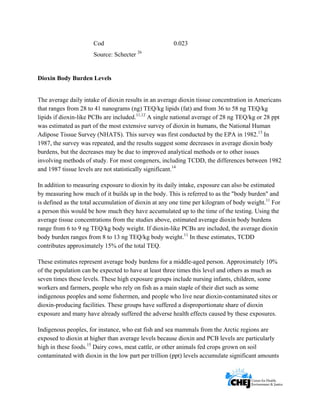      
 
 
Cod 0.023
Source: Schecter 26
Dioxin Body Burden Levels
The average daily intake of dioxin results in an average dioxin tissue concentration in Americans
that ranges from 28 to 41 nanograms (ng) TEQ/kg lipids (fat) and from 36 to 58 ng TEQ/kg
lipids if dioxin-like PCBs are included.11,12
A single national average of 28 ng TEQ/kg or 28 ppt
was estimated as part of the most extensive survey of dioxin in humans, the National Human
Adipose Tissue Survey (NHATS). This survey was first conducted by the EPA in 1982.13
In
1987, the survey was repeated, and the results suggest some decreases in average dioxin body
burdens, but the decreases may be due to improved analytical methods or to other issues
involving methods of study. For most congeners, including TCDD, the differences between 1982
and 1987 tissue levels are not statistically significant.14
In addition to measuring exposure to dioxin by its daily intake, exposure can also be estimated
by measuring how much of it builds up in the body. This is referred to as the "body burden" and
is defined as the total accumulation of dioxin at any one time per kilogram of body weight.11
For
a person this would be how much they have accumulated up to the time of the testing. Using the
average tissue concentrations from the studies above, estimated average dioxin body burdens
range from 6 to 9 ng TEQ/kg body weight. If dioxin-like PCBs are included, the average dioxin
body burden ranges from 8 to 13 ng TEQ/kg body weight.11
In these estimates, TCDD
contributes approximately 15% of the total TEQ.
These estimates represent average body burdens for a middle-aged person. Approximately 10%
of the population can be expected to have at least three times this level and others as much as
seven times these levels. These high exposure groups include nursing infants, children, some
workers and farmers, people who rely on fish as a main staple of their diet such as some
indigenous peoples and some fishermen, and people who live near dioxin-contaminated sites or
dioxin-producing facilities. These groups have suffered a disproportionate share of dioxin
exposure and many have already suffered the adverse health effects caused by these exposures.
Indigenous peoples, for instance, who eat fish and sea mammals from the Arctic regions are
exposed to dioxin at higher than average levels because dioxin and PCB levels are particularly
high in these foods.15
Dairy cows, meat cattle, or other animals fed crops grown on soil
contaminated with dioxin in the low part per trillion (ppt) levels accumulate significant amounts
 