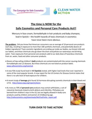   
 
 
 
 
The time is NOW for the  
Safe Cosmetics and Personal Care Products Act!!   
Mercury in face cream, formaldehyde in hair products and baby shampoo,  
lead in lipstick – the health hazards of toxic chemicals in cosmetics  
have never been more obvious. 
The problem:  Did you know that American consumers use an average of 10 personal care products 
each day, resulting in exposure to more than 100 synthetic chemicals, and potentially dozens of 
hidden ingredients? Toxic cosmetic ingredients are ending up inside our bodies, our breast milk and 
our babies, and these chemicals also go down the drain and pollute our waterways and drinking 
water. Toxic exposures from personal care products add to our daily dose of hazardous chemicals 
from air, water, food and other consumer products. 
 
 Dozens of top‐selling children’s bath products are contaminated with the cancer‐causing chemicals 
formaldehyde and 1,4 dioxane. But these chemicals are not listed on product labels. 
www.safecosmetics.org/toxictub 
 
 A new FDA study found lead in 400 lipsticks tested, with higher lead levels than ever reported in 
some of the most popular brands. A new report for the US Centers for Disease Control states that 
there is no safe level of lead exposure for children.   
 
 A recent study of teenage girls found 16 hormone‐disrupting cosmetic chemicals in their blood and 
urine.  http://www.ewg.org/reports/teens 
 
 As many as 70% of personal care products may contain phthalates, a set of 
industrial chemicals linked to birth defects and infertility. Phthalates are 
banned from children’s toys in the US, but are legally allowed in body‐care 
products used by children and women of childbearing age. 
http://safecosmetics.org/downloads/NotTooPretty_report.pdf 
 
 
                                                                   
TURN OVER TO TAKE ACTION! 
 
 