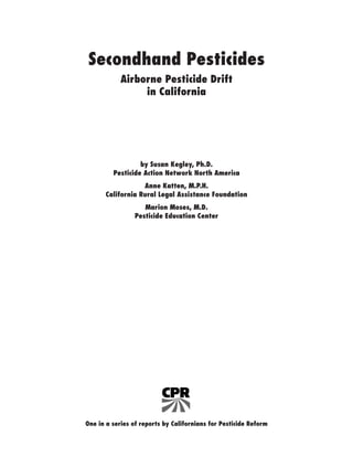Secondhand Pesticides
Airborne Pesticide Drift
in California
by Susan Kegley, Ph.D.
Pesticide Action Network North America
Anne Katten, M.P.H.
California Rural Legal Assistance Foundation
Marion Moses, M.D.
Pesticide Education Center
One in a series of reports by Californians for Pesticide Reform
 