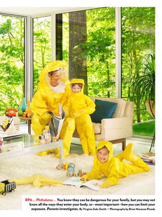 creditgoeshere
BPA ... Phthalates ... You know they can be dangerous for your family, but you may not
know all the ways they enter your body, or—most important—how you can limit your
exposure. Parents investigates. By Virginia Sole-Smith • Photographs by Brian Maranan Pineda
 