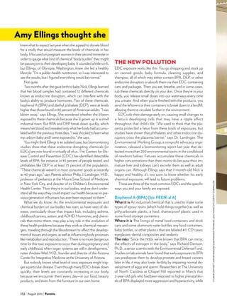 172 August 2010 Parents
knew what to expect last year when she agreed to donate blood
for a study that would measure the levels of chemicals in her
body.Itfocusedonpregnantwomenintheirsecondtrimesterin
order to gauge what kind of chemical “body burden” they might
be passing on to their developing baby. It sounded a little sci-fi,
but Ellings, of Olympia, Washington, knew she led a healthy
lifestyle: “I’m a public-health nutritionist, so I was interested to
see the results, but I figured everything would be normal.”
Not quite.
TwomonthsaftershegavebirthtobabyNick,Ellingslearned
that her blood samples had contained 12 different chemicals
known as endocrine disruptors, which can interfere with the
body’s ability to produce hormones. Two of these chemicals,
bisphenol A (BPA) and diethyl phthalate (DEP), were at levels
higherthanthosefoundin90percentofAmericanadults.“Iwas
blown away,” says Ellings. She wondered whether she’d been
exposed to these chemicals because she’d grown up in a small
industrial town. But BPA and DEP break down quickly, which
means her blood test revealed only what her body had accumu-
latedwithinthepreviousthreedays.“Iwasshockedtolearnwhat
my unborn baby and I were exposed to,” she says.
You might think Ellings is an isolated case, but biomonitoring
studies show that these endocrine-disrupting chemicals (or
EDCs) are now found in virtually all of us. The Centers for Dis-
ease Control and Prevention (CDC) has identified detectable
levels of BPA, for instance, in 93 percent of people tested, and
phthalates like DEP in at least 75 percent of the population.
“These chemicals weren’t in most consumer goods as recently
as 40 years ago,” says Parents advisor Philip J. Landrigan, M.D.,
professor of pediatrics at the Mount Sinai School of Medicine,
in New York City, and director of its Children’s Environmental
Health Center. “Now they’re in our bodies, and we don’t under-
stand all the ways they could impact our health because no pre-
vious generation of humans has ever been exposed to them.” 	
What we do know: As the environmental exposures and
chemical burden on our bodies has risen, so have rates of dis-
eases, particularly those that impact kids, including asthma,
childhood cancers, autism, and ADHD. Hormones, and chemi-
cals that mimic them, may play a key role in the evolution of
these health problems because they work as chemical messen-
gers, traveling through the bloodstream to affect the develop-
mentoftissuesandorgans,aswellasinfluencingbodyprocesses
likemetabolismandreproduction.“Thereisnomoredangerous
time for this toxic exposure to occur than during pregnancy and
early childhood, when organ systems are still in development,”
notes Andrew Weil, M.D., founder and director of the Arizona
Center for Integrative Medicine at the University of Arizona.
But nobody knows what level of toxic exposure might trig-
ger a particular disease. Even though many EDCs break down
quickly, their levels are constantly increasing in our body
because we encounter them every day—in our food, beauty
products, and even from the furniture in our own home.
THE NEW POLLUTION
EDC exposure works like this: You go shopping and stock up
on canned goods, baby formula, cleaning supplies, and
shampoo, all of which may either contain BPA, DEP, or other
endocrine disruptors or absorb them via their EDC-containing
cans and packages. Then you eat, breathe, and in some cases,
rub these chemicals directly on your skin. Once they’re in your
body, you release small doses into our waterways every time
you urinate. And when you’re finished with the products, you
send the leftovers or their containers to break down in a landfill,
allowing them to circulate further in the environment.
EDCs do their damage early on, causing small changes to
a fetus’s developing cells that may have a ripple effect
throughout that child’s life. “We used to think that the pla-
centa protected a fetus from these kinds of exposures, but
studies have shown that phthalates and other endocrine dis-
ruptors cross the placenta barrier,” says Dr. Landrigan. The
Environmental Working Group, a nonprofit advocacy orga-
nization, released a biomonitoring report last year that de-
tected more than 200 environmental toxins in the cord blood
of newborn babies. Fetuses accumulate these chemicals in
higher concentrations than their moms do because their im-
mature liver and kidneys can’t excrete them as well as adult
organs can. Although Ellings says that 7-month-old Nick is
happy and healthy, it’s too soon to know whether his early
chemical exposures will lead to future problems.
These are three of the most common EDCs and the specific
ways you and your family are exposed.
Bisphenol A (BPA) [bis-FEEN-al A]
What it is An industrial chemical that is used to make some
types of epoxy resins (which hold things together) as well as
polycarbonate plastic, a hard, shatterproof plastic used in
some food-storage containers
Where it is The linings of metal food containers and drink
cans and some aluminum water bottles; any food containers,
baby bottles, or other plastics that are labeled #7; CD cases;
eyeglasses; dental composites and sealants
The risks “Since the 1930s we’ve known that BPA can mimic
the effects of estrogen in the body,” says Richard Denison,
Ph.D., a senior scientist with the Environmental Defense Fund.
Studies on lab animals have found that early exposures to BPA
can predispose them to develop prostate and breast cancers
later in life; it may also lower fertility by impairing normal de-
velopment of eggs and sperm. Researchers at The University
of North Carolina at Chapel Hill reported in March that
2-year-old girls who had been exposed to higher prenatal lev-
els of BPA displayed more aggression and hyperactivity, while
Amy Ellings thought she
stylingbyjeneverett.hairandmakeupbysusandonoghueforennisinc.adulthazmatsuitscourtesyofnewpig.com.
 