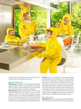 other research has suggested links between BPA and increas-
ing asthma rates and cardiovascular problems.
Phthalates [THA-lāts]
What they are Chemicals, including diethyl phthalate (DEP),
dibutyl phthalate (DBP), and di(2-ethylhexyl) phthalate
(DEHP), added to vinyl and other plastics to increase flexibility
and to personal-care products to keep their fragrances
Where they are Anything vinyl; most soaps, lotions, and hair
products, especially those with “fragrance” or “parfum” in their
ingredients—all of which may off-gas or degrade, releasing
phthalateparticlesintohouseholddust.Phthalateswerebanned
for use in products for kids under 3 by the Consumer Product
SafetyImprovementActof2008,butthey’restilllurkinginmany
other plastic toys, and any baby products made before the ban.
The risks “Exposure to phthalates is associated with reduced
testosterone levels in kids and adults,” notes Tracey Woodruff,
Ph.D., director of the Program on Reproductive Health and the
Environment at the University of California, San Francisco.
Researchers at the University of Rochester have found that
prenatalphthalateexposurecorrelatedwithsubtlesignsoffemi-
nization (like undescended testicles) in baby boys and less mas-
culine behavior as the boys got older. In April, a study at Mount
Sinai’s Children’s Environmental Health Center also found that
children exposed to phthalates in the womb were more likely to
exhibit symptoms of ADHD between the ages of 4 and 9.
Flame Retardants
What they are Polybrominated diphenyl ethers (PBDEs) are
used in products to lower the risk and inhibit the spread of fire.
 