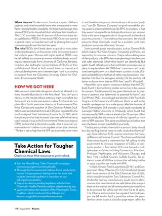 174 August 2010 Parents
Where they are On electronics, furniture, carpets, children’s
pajamas, and other household items that are required to meet
flame-retardant safety standards. As these materials age, they
release PBDEs into household dust, which we then breathe in.
The CDC estimates that 97 percent of Americans have de-
tectable levels of PBDEs in their body. PBDEs are now banned
in several states, so manufacturers will be phasing them out of
consumer goods over the next few years.
The risks PBDEs don’t break down as quickly as most other
endocrine disruptors, so they persist in the environment and in
the body for years. Women with higher levels of PBDEs may
be half as likely to conceive as women with lower levels, accord-
ing to a recent study from University of California, Berkeley.
Children who had higher concentrations of PBDEs in their
umbilical-cord blood at birth scored lower on mental and
physical development tests between ages 1 and 6, according
to research from the Columbia University Center for Chil-
dren’s Environmental Health.
HOW WE GOT HERE
Why are such potentially dangerous chemicals allowed in so
many household products in the first place? “You can’t put a
new car on the market without extensive crash testing first, but
there aren’t any similar precautions in place for chemicals,” ex-
plains Rick Smith, executive director of Environmental De-
fence Canada and coauthor of Slow Death by Rubber Duck.
When used as industrial chemicals, EDCs are regulated by the
much-maligned Toxic Substances Control Act of 1976, which
doesn’t require that they be tested or proven safe before being
used. Instead, it’s up to the Environmental Protection Agency
(EPA) to show that a chemical is unsafe—that it poses an “un-
reasonable risk”—before it can regulate or ban that chemical.
“The bar is set so high that the EPA can essentially never meet
it, and therefore dangerous chemicals are in all sorts of prod-
ucts,” says Dr. Denison. Congress’s original rationale for giv-
ing a pass to industrial chemicals like BPA, he explains, is that
they weren’t designed to be biologically active or get into our
body in the same way pesticides or drugs would, and wouldn’t
pose the same risks. “Now we know that was naïve. We should
presume these chemicals could be a problem until their
producers can prove otherwise,” he says.
Some canned-goods manufacturers, such as General Mills
(which makes Muir Glen Organic Tomatoes) and Heinz, are
responding to consumer concerns. They’re reformulating some
oftheirproductstobeBPA-freeorareplanningtolinetheircans
with safer chemicals (which they haven’t yet identified). But
public-health officials worry that until better procedures are in
place to regulate claims like “BPA-free,” consumers can’t be as-
sured seeing this term on a label means a product is safe. (Ex-
perts predict the next hallmark of safety may be products mar-
keted as “EA-free,” for estrogenic activity.) “At this point it’s still
better to choose items that are BPA-free,” says Dr. Woodruff.
Meanwhile, some experts continue to believe that the EDC
levels found in biomonitoring studies are too low to be a cause
for concern. “It’s the amount of any given chemical, not its pres-
ence or absence, that determines its potential for harm,” says
Carl Winter, Ph.D., a toxicologist and director of the FoodSafe
Program at the University of California, Davis, as well as the
scientific spokesperson for a trade group called the Institute of
Food Technologists. Still, consider a 2005 study conducted at
Carnegie Mellon University, in Pittsburgh, which found that
miceexposedtoBPAinuteroatalevelofjust25partspertrillion
experienced double the amount of milk-duct growth as mice
withnoBPAexposure.Thatalonewouldleadyoutobelievethat
even the tiniest amount could affect your body.
“Finding any synthetic chemical in a person’s body should
be a big red flag that we need to really study that chemical,”
says Gina Solomon, M.D., a senior scientist at the Natu-
ral Resources Defense Council. The American Medical
Association issued a statement last fall calling for the
government to increase regulation of EDCs in con-
sumer products. And certain EDCs are banned in mul-
tiple states and cities, including Connecticut, Maryland,
Michigan, Washington, and Wisconsin, Chicago, and
New York’s Suffolk County. Suffolk County, for in-
stance, issues a $500 fine to stores that sell baby bottles
or sippy cups that are made with BPA.
In April, Senator Frank Lautenberg (D-NJ) and Con-
gressman Henry Waxman (D-CA) introduced Senate
and House versions of the Safe Chemicals Act of 2010,
which would overhaul the Toxic Substances Control Act.
Under this new law, manufacturers would have to dem-
onstrate that new chemicals are safe before they can put
them on the market, and all existing chemicals would have
to be assessed for safety over the next five to 15 years.
The Obama administration has signaled that it will sup-
port the bill. And in April, a panel that advises the presi-
dent on cancer issued a 200-plus-page report calling for
	Join the MomsRising “Safer Chemicals” campaign:
momsrising.org/environmentalhealth.
	Through the Environmental Defense Fund, send a letter
to your Congressperson, letting him or her know that
tougher chemical regulation is important to you:
edf.org/chemicalsafety.
	Stay up-to-date on pending legislation with the Safer
Chemicals, Healthy Families coalition: saferchemicals.org.
	Learn more about the research of the Washington Toxics
Coalition, which conducted Amy Ellings’s test:
watoxics.org/publications/earliestexposures.
Take Action for Tougher
Chemical Laws
Check out these Web resources to get involved.
 