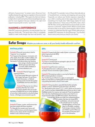 iStockphoto
176 August 2010 Parents
all levels of government “to protect every American from
needless disease through rigorous regulation of environmental
pollutants,” including BPA. “We expect the chemical industry
to fight reform tooth and nail, but there’s broad bipartisan sup-
port for more regulation because nobody in his right mind
supports exposing kids to toxins,” says Smith.
MAKING A DIFFERENCE
With EDC exposure so ubiquitous, you may wonder if you can
keep your family safe. “The good news is that it’s completely
doable to make small changes that have real benefits,” says
Dr. Woodruff. For example, many of these chemicals pile up
in household dust, so dusting, wet mopping, and vacuuming
frequently can reduce your family’s exposure, especially if
your child is crawling and at that stage where he’s putting
everything in his mouth. (See “Safer Swaps,” below, for more
simple substitutions.) “Since many of the EDCs have a short
half-life, they can be quickly flushed out of your body once the
exposure is removed,” explains Smith. Which is exactly what
we want to hear as we wait for chemical-policy reform and for
scientists to understand the full scope of these daily yet pre-
ventable EDC exposures. As Amy Ellings says, “You shouldn’t
have to worry every time you shop for your family.”
Safer Swaps Whether you make one, some, or all, your family’s health will benefit—and fast.
Phthalates
Instead of Personal-care products that list
“fragrance” as an ingredient
Try Fragrance-free shampoo, moisturizer, and
other staples. Burt’s Bees, California Baby, and
Earth Mama Angel Baby are three phthalate-
free brands. Find safer products by checking
their ratings in the Environmental
Working Group’s Skin Deep
Cosmetic Safety Database at
cosmeticsdatabase.com.
Instead of Heavily fragranced
cleaning products
Try A spray bottle filled with a solution of
half vinegar, half water. Or use Clorox,
Seventh Generation, or Method,
cleaning-product brands that are free
of phthalates and most other EDCs.
Instead of Buying new toys without
knowing what they may contain
Try Seeing whether their test results
are listed on healthystuff.org, an online database
of more than 5,000 products run by the Ecology
Center, a Michigan environmental nonprofit.
BPA
Instead of A water bottle that’s made of plastic or aluminum
(which may be lined with BPA)
Try Stainless steel
Instead of Canned goods
Try Soups or tomatoes that are packaged in glass jars; fresh
or frozen produce; dried beans
Instead of Liquid formula in metal cans
Try Powdered formula in cardboard or plastic. If you must
use liquid, choose concentrate in glass or plastic.
Instead of Microwaving in plastic or pouring hot liquids into
BPA-containing bottles or containers
Try Transferring your leftovers to a glass or ceramic bowl
before you heat them up, heating baby formula in BPA-free bottles
or by putting the bottle in a bowl of warm water.
Instead of Using any plastic, especially baby bottles and other
children’s products, labeled #7 (polycarbonate) or #3 (PVC)
Try Remembering this mantra: “4, 5, 1, and 2—all the rest are bad for
you.” Look for a product labeled BPA-free and find out why it’s safer.
WeilBaby bottles, for instance, are made with Tritan (a copolyester
that is also free of phthalates) and manufactured in the U.S. on
equipment that makes only BPA-free products. BornFree Eco-
Friendly Baby Bottles are made from polyphenylsulfone
(PPSU), a plastic that does not contain BPA,
PVC, or phthalates, and can be returned
to the manufacturer for recycling.
Lifewithoutplastic.com has more
ideas for affordable, nonplastic
food-storage containers, bottles,
and children’s goods. When you
do use plastic of any kind, don’t
put it in the dishwasher.
pbdes
Instead of Carpets, curtains, and furniture that
have been treated with flame retardants
Try Naturally fire-resistant wool, hemp, and
cotton. (With furniture, and other big purchases,
before you buy always ask the manufacturer
whether it uses a chemical coating.)
 