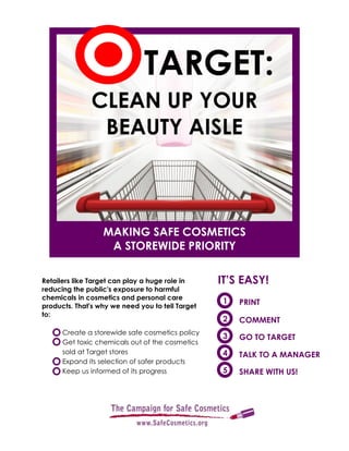 Retailers like Target can play a huge role in
reducing the public's exposure to harmful
chemicals in cosmetics and personal care
products. That's why we need you to tell Target
to:
Create a storewide safe cosmetics policy
Get toxic chemicals out of the cosmetics
sold at Target stores
Expand its selection of safer products
Keep us informed of its progress
1 PRINT
2 COMMENT
3 GO TO TARGET
4 TALK TO A MANAGER
IT’S EASY!
SHARE WITH US!5
CLEAN UP YOUR
BEAUTY AISLE
TARGET:
MAKING SAFE COSMETICS
A STOREWIDE PRIORITY
 