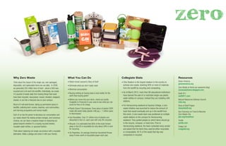 Resources
Green America
greenamerica.org
Zero Waste at Home (an awesome blog)
zerowastehome.blogspot.com
Earth 911
earth911.com
Natural Resources Defense Council
nrdc.org
Story of Stuff Project
storyofstuff.org
San Francisco on Track to Become
Zero Waste City
pbs.org/newshour
Yerdle
yerdle.com
Craigs List
craigslist.org
Why Zero Waste
Think about the impact of the single use, over packaged,
disposable, and replaceable items we use daily. In 2008,
we generated 250 million tons of trash - about a third was
recycled and a lot went into landﬁlls. Individually, we create
4.5 pounds of waste daily from tossing things that could
have been recycled, repurposed, reused, donated, swapped,
shared, or put into a freecycle box on your campus.
Much of it will exist forever, taking up permanent space in
landﬁlls, polluting land, oceans, beaches, and communities,
and harming ecosystems and human health.
Each of us has the power to decrease our consumption and
our waste steam! By making simple changes, and conscious
choices, we can have a massive impact on lessening our
global footprint whether it’s a buying recycled binders,
reusable water bottles, or upcycled fashion.
Think about replacing one single use product with a reusable
alternative. Make a pledge and share it with your friends.
What You Can Do
• Watch Annie Leonard’s Story of Stuff
• Eliminate what you don't really need
• Minimize consumption
• Buying nothing (or buying less) is even better for the
earth than buying green!
• Before you move into your dorm, check out yerdle,
Craigslist or Freecycle in your area to see what you can
score for free or for cheap.
• Plastic Doesn't Decompose. Every piece of plastic EVER
made still exists today (plastic milk jug = 1 million years
to decompose).
• Use Reusables. Over 31 million tons of plastics are
discarded in the U.S. each year with only 8% recycled.
• Recycle. It is estimated that 80% of the trash thrown
away in the US is recyclable but only about 28% is sent
for recycling.
• Go Paperless. An average American household throws
away 6 trees worth of recyclable paper each year.
Collegiate Stats
• Ohio Stadium is the largest stadium in the country to
achieve zero waste, diverting 90% or more of materials
from the landﬁll by recycling and composting.
• As of March 2012, more than 90 educational institutions
have banned the sale of or restricted single-use plastic
water bottles on campus. Instead they are installing reﬁll
stations.
• For Homecoming weekend at Aquinas College, a zero
waste initiative was launched to reduce the amount of
trash that would eventually end up in the landﬁll from
this event. A zero waste team was positioned at multiple
waste stations on the campus for Homecoming
weekend. They guided people on which items should go
in the recycle, compost, or trash bins. Prior to
Homecoming weekend, the team contacted every vendor
and asked that the items they used be either recyclable
or compostable. 95 % of the waste that day was
composted or recycled
zero
 