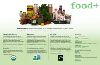 What’s in a label Many ethical companies have taken the ﬁrst steps toward independently testing and verifying their food
to be organic, GMO free, Fair Trade or all three. Check out what’s behind the label.
Resources
Environmental Working Group
ewg.org
Shopper’s Guide to Pesticides in Produce
ewg.org
The Non GMO Project
ongmoproject.org
Ensuring the sustained availability of non GMO food and products
Sustainable Table
gracelinks.org/1117/sustainable-table
Organic Consumer Association
organicconsumers.org
Find Farmers Markets and CSA’s in Your Area
WWOF USA
wwoofusa.org
World Wide Opportunities on Organic Farms
Fair World Project
fairworldproject.org
To promote organic and fair trade practices throughout the world
Local Harvest
localharvest.org
USDA Certiﬁed Organic
The USDA Certiﬁed Organic label on your foods and
beverages means that at least 95% of the ingredients were
organically produced – without pesticides. When you buy
organic you can be sure that the agriculture is not
chemical-dependent and less petroleum is used for farming
practices.
Compare that to modern ag practices that are destructive
through widespread use of herbicides, pesticides, fungicides,
and fertilizers and result in environmental damage in many
parts of the world.
Organic food grown on small-scale organic farms help
ensure independent family farmers can create a livelihood –
domestic fair trade!
* content from care2.com
GMO Veriﬁed
The retailers who started the Non-GMO Project believed
that consumers in North America should have access to
clearly-labeled non-GMO products. That conviction
continues to guide the Project, as North America’s only
independent veriﬁcation for products made according to
best practices for GMO avoidance.
More than 80% of the foods and beverages at US grocery
stores are likely to contain genetically engineered
ingredients, but you wouldn’t know it because the FDA
doesn’t require labels for food with GE ingredients.
Whole Foods Market recently announced that all products
on their shelves containing GMO ingredients must be
labeled as such and many many states are working to pass
legislation to ensure the same.
Fair Trade
Fair Trade is a global movement which puts social and
environmental standards in place to protect workers and the
earth. It shares a vision of a world in which justice and
sustainable development are at the heart of trade, at home
and abroad, so that everyone can maintain a decent and
digniﬁed livelihood. Fair Trade demonstrates that a successful
business can also put people ﬁrst.
Through the purchase of fair trade certiﬁed products, you
support communities, workers, and the environment. The fair
trade seal can be seen in Whole Foods Market on at least
1,500 products across all categories. In retail establishments
around the world, there are thousands of opportunities to
support companies bringing these products to market and
beneﬁtting entire communities.
food+
 