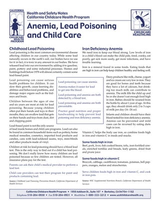 Anemia, Lead Poisoning
and Child Care
Health and Safety Notes
California Childcare Health Program
Childhood Lead Poisoning
Lead poisoning is the most common environmental disease
affecting children in our country today. While some lead
naturally occurs in the earth’s soil, our bodies have no use
for it: in fact, it is toxic in any amount in our bodies. We have
released lead into our environment by adding it to gasoline,
paint, pottery and some industrial processes. Homes and
buildings built before 1978 will almost certainly contain some
lead-based paint.
Lead poisoning can cause serious
health problems for children. It can
slow their growth, cause learning dis-
abilities and behavioral problems, and
damage major organs such as the kid-
neys and brain.
Children between the ages of one
and six years are most at risk for lead
poisoning. Because young children
often put their hands and toys in their
mouths, they can swallow lead that gets
on their hands and toys from dust, dirt
and chipping paint.
Lead-based paint is not the only source
of lead inside homes and child care programs. Lead can also
be found in common household items such as pottery, home
medical remedies, cosmetics, imported food products and
candies, cans with lead-soldered seams, toys, mini-blinds
and other products made of vinyl.
Children at risk for lead poisoning should have a blood lead
test. This is the only way to ﬁnd out if a child has lead poi-
soning. We don’t really know how many children are lead
poisoned because so few children are tested. However, all
insurance plans pay for the test.
Parents can ask their child’s medical provider to perform a
lead test.
Child care providers can test their program for paint and
products containing lead.
Source: Childhood Lead Poisoning Prevention Branch, California Department of
Health Services
Iron Deﬁciency Anemia
We need iron to keep our blood strong. Low levels of iron
in a child’s blood can make the child pale, tired, cranky, eat
poorly, get sick more easily, get more infections, and have
trouble learning.
Iron is a mineral found in some foods. Eating foods that
are high in iron can help keep children healthy and feeling well.
Dairy products like milk, cheese, yogurt
and ice cream are very low in iron. They
are good for bones and teeth because
they have a lot of calcium, but drink-
ing too much milk can contribute to
anemia. The milk ﬁlls the child up and
he or she doesn’t eat enough food high
in iron. Babies should be weaned from
the bottle by about 1 year of age.At this
age, they should drink only 2 to 3 cups
of milk per day (16 -24 oz).
Infants and children should have their
blood tested for iron-deﬁciency anemia.
Anemia can be prevented and mild
cases can be reversed by eating diets
high in iron.
Vitamin C helps the body use iron, so combine foods high
in iron and vitamin C in meals and snacks.
Some foods high in iron
Beef, pork, liver, ﬁsh cooked beans, tofu, iron-fortiﬁed cere-
als, enriched tortillas and breads, leafy greens, dried fruit
and prune juice.
Some foods high in vitamin C
Broccoli, cabbage, cauliﬂower, tomatoes, potatoes, bell pep-
pers, oranges, melon and strawberries.
Serve children foods high in iron and vitamin C, and cook
in iron pots.
Source: WIC Supplemental Nutrition Branch, California Department of Health
Services
Lead poisoning can cause anemia.
Anemia makes it easier for lead
to get into the blood.
Lead poisoning and anemia are both
detected by a blood test.
Lead poisoning and anemia are both
preventable.
Practice good nutrition and proper
handwashing to help prevent lead
poisoning and iron deﬁciency anemia.
California Childcare Health Program • 1950 Addison St., Suite 107 • Berkeley, CA 94704-1182
Telephone 510–204-0930 • Fax 510–204-0931 • Healthline 1-800-333-3212 • www.ucsfchildcarehealth.org
 