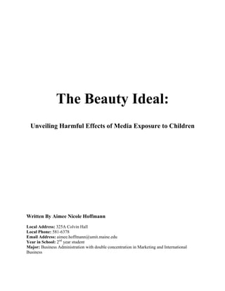 The Beauty Ideal:
Unveiling Harmful Effects of Media Exposure to Children
Written By Aimee Nicole Hoffmann
Local Address: 325A Colvin Hall
Local Phone: 581-6378
Email Address: aimee.hoffmann@umit.maine.edu
Year in School: 2nd
year student
Major: Business Administration with double concentration in Marketing and International
Business
 