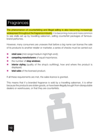 10
Fragrances
The phenomenon of counterfeiting and illegal selling is also becoming increasingly
widespread throughout the fragrance industry: it is becoming more and more common
to see stalls set up by travelling salesmen, selling counterfeit packages of famous-
brand perfumes.
However, many consumers are unaware that before a big name can license the sale
of its products to another retailer or marketer, a series of checks must be carried out:
nn retail zone (mid-range/medium-high/high-end);
nn competing manufacturers of equal importance;
nn the number of shop windows;
nn interior styling (quality of the shop’s outfitting), how and where the product is
displayed;
nn total sales of the licensed product.
If all these requirements are met, the sales licence is granted.
This means that if a branded fragrance is sold by a travelling salesman, it is either
because the products are stolen goods, or have been illegally bought from disreputable
dealers or warehouses, or that they are counterfeits.
 