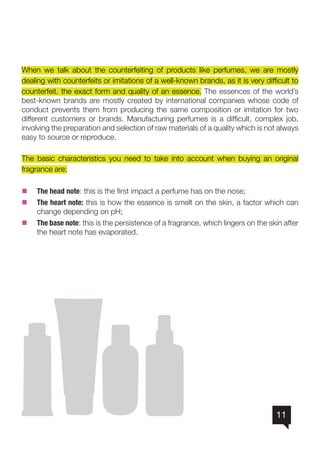 11
When we talk about the counterfeiting of products like perfumes, we are mostly
dealing with counterfeits or imitations of a well-known brands, as it is very difficult to
counterfeit. the exact form and quality of an essence. The essences of the world’s
best-known brands are mostly created by international companies whose code of
conduct prevents them from producing the same composition or imitation for two
different customers or brands. Manufacturing perfumes is a difficult, complex job,
involving the preparation and selection of raw materials of a quality which is not always
easy to source or reproduce.
The basic characteristics you need to take into account when buying an original
fragrance are:
nn The head note: this is the first impact a perfume has on the nose;
nn The heart note: this is how the essence is smelt on the skin, a factor which can
change depending on pH;
nn The base note: this is the persistence of a fragrance, which lingers on the skin after
the heart note has evaporated.
 