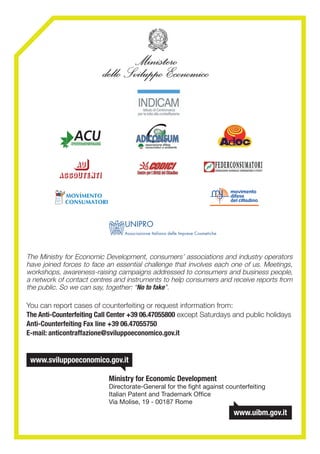 The Ministry for Economic Development, consumers’ associations and industry operators
have joined forces to face an essential challenge that involves each one of us. Meetings,
workshops, awareness-raising campaigns addressed to consumers and business people,
a network of contact centres and instruments to help consumers and receive reports from
the public. So we can say, together: “No to fake”.
You can report cases of counterfeiting or request information from:
The Anti-Counterfeiting Call Center +39 06.47055800 except Saturdays and public holidays
Anti-Counterfeiting Fax line +39 06.47055750
E-mail: anticontraffazione@sviluppoeconomico.gov.it
	 	 	 Ministry for Economic Development
			 Directorate-General for the fight against counterfeiting
			 Italian Patent and Trademark Office
			 Via Molise, 19 - 00187 Rome
	
 