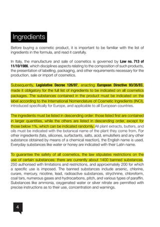4
Ingredients
Before buying a cosmetic product, it is important to be familiar with the list of
ingredients in the formula, and read it carefully.
In Italy, the manufacture and sale of cosmetics is governed by Law no. 713 of
11/10/1986, which disciplines aspects relating to the composition of such products,
the presentation of labelling, packaging, and other requirements necessary for the
production, sale or import of cosmetics.
Subsequently, Legislative Decree 126/97, enacting European Directive 93/35/EC,
made it obligatory for the full list of ingredients to be indicated on all cosmetics
packages. The substances contained in the product must be indicated on the
label according to the International Nomenclature of Cosmetic Ingredients (INCI),
introduced specifically for Europe, and applicable to all European countries.
The ingredients must be listed in descending order: those listed first are contained
in larger quantities, while the others are listed in descending order, except for
those below 1%, which can be indicated randomly. All plant extracts, butters, and
oils must be indicated with the botanical name of the plant they come from. For
other ingredients (fats, silicones, surfactants, salts, acid, emulsifiers and any other
substance obtained by means of a chemical reaction), the English name is used.
Everyday substances like water or honey are indicated with their Latin name.
To guarantee the safety of all cosmetics, the law stipulates restrictions on the
use of certain substances: there are currently about 1400 banned substances,
250 authorised with limitations and restrictions, and approximately 200 for which
a specific use is imposed. The banned substances include arsenic, chlorine,
curare, mercury, nicotine, lead, radioactive substances, strychnine, chloroform,
coal tars, numerous gases and hydrocarbons, pitch, and various types of paraffin.
Substances like ammonia, oxygenated water or silver nitrate are permitted with
precise instructions as to their use, concentration and warnings.
 