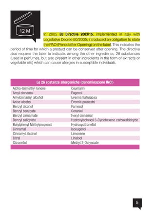 5
In 2005 EU Directive 2003/15, implemented in Italy with
Legislative Decree 50/2005, introduced an obligation to state
the PAO (Period after Opening) on the label. This indicates the
period of time for which a product can be conserved after opening. The directive
also requires the label to indicate, among the other ingredients, 26 substances
(used in perfumes, but also present in other ingredients in the form of extracts or
vegetable oils) which can cause allergies in susceptible individuals.
12 M
 