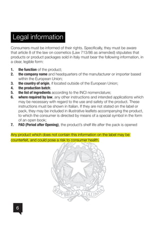 6
Legal information
Consumers must be informed of their rights. Specifically, they must be aware
that article 8 of the law on cosmetics (Law 713/86 as amended) stipulates that
products or product packages sold in Italy must bear the following information, in
a clear, legible form:
1.	 the function of the product;
2.	 the company name and headquarters of the manufacturer or importer based 	
within the European Union;
3.	 the country of origin, if located outside of the European Union;
4.	 the production batch;
5.	 the list of ingredients according to the INCI nomenclature;
6.	 where required by law, any other instructions and intended applications which
may be necessary with regard to the use and safety of the product. These
instructions must be shown in Italian. If they are not stated on the label or
pack, they may be included in illustrative leaflets accompanying the product,
to which the consumer is directed by means of a special symbol in the form
of an open book;
7.	 PAO (Period after Opening), the product’s shelf life after the pack is opened
Any product which does not contain this information on the label may be
counterfeit, and could pose a risk to consumer health.
 