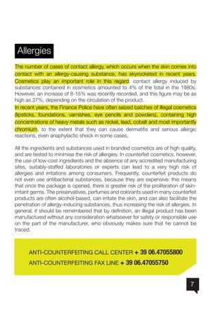 7
Allergies
The number of cases of contact allergy, which occurs when the skin comes into
contact with an allergy-causing substance, has skyrocketed in recent years.
Cosmetics play an important role in this regard: contact allergy induced by
substances contained in cosmetics amounted to 4% of the total in the 1980s.
However, an increase of 8-15% was recently recorded, and this figure may be as
high as 27%, depending on the circulation of the product.
In recent years, the Finance Police have often seized batches of illegal cosmetics
(lipsticks, foundations, varnishes, eye pencils and powders), containing high
concentrations of heavy metals such as nickel, lead, cobalt and most importantly
chromium, to the extent that they can cause dermatitis and serious allergic
reactions, even anaphylactic shock in some cases.
All the ingredients and substances used in branded cosmetics are of high quality,
and are tested to minimise the risk of allergies. In counterfeit cosmetics, however,
the use of low-cost ingredients and the absence of any accredited manufacturing
sites, suitably-staffed laboratories or experts can lead to a very high risk of
allergies and irritations among consumers. Frequently, counterfeit products do
not even use antibacterial substances, because they are expensive: this means
that once the package is opened, there is greater risk of the proliferation of skin-
irritant germs. The preservatives, perfumes and colorants used in many counterfeit
products are often alcohol-based, can irritate the skin, and can also facilitate the
penetration of allergy-inducing substances, thus increasing the risk of allergies. In
general, it should be remembered that by definition, an illegal product has been
manufactured without any consideration whatsoever for safety or responsible use
on the part of the manufacturer, who obviously makes sure that he cannot be
traced.
	 ANTI-COUNTERFEITING CALL CENTER + 39 06.47055800
	 ANTI-COUNTERFEITING FAX LINE + 39 06.47055750
 