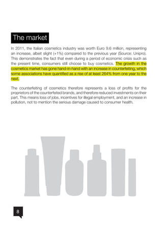 8
The market
In 2011, the Italian cosmetics industry was worth Euro 9.6 million, representing
an increase, albeit slight (+1%) compared to the previous year (Source: Unipro).
This demonstrates the fact that even during a period of economic crisis such as
the present time, consumers still choose to buy cosmetics. The growth in the
cosmetics market has gone hand-in-hand with an increase in counterfeiting, which
some associations have quantified as a rise of at least 264% from one year to the
next.
The counterfeiting of cosmetics therefore represents a loss of profits for the
proprietors of the counterfeited brands, and therefore reduced investments on their
part. This means loss of jobs, incentives for illegal employment, and an increase in
pollution, not to mention the serious damage caused to consumer health.
nn
nn
nn
nn
nn
nn
nn
nn
nn
nn
nn
nn
nn
 