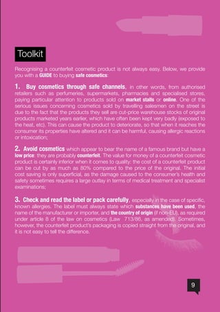 9
Toolkit
Recognising a counterfeit cosmetic product is not always easy. Below, we provide
you with a GUIDE to buying safe cosmetics:
1. Buy cosmetics through safe channels, in other words, from authorised
retailers such as perfumeries, supermarkets, pharmacies and specialised stores,
paying particular attention to products sold on market stalls or online. One of the
serious issues concerning cosmetics sold by travelling salesmen on the street is
due to the fact that the products they sell are cut-price warehouse stocks of original
products marketed years earlier, which have often been kept very badly (exposed to
the heat, etc). This can cause the product to deteriorate, so that when it reaches the
consumer its properties have altered and it can be harmful, causing allergic reactions
or intoxication;
2. Avoid cosmetics which appear to bear the name of a famous brand but have a
low price: they are probably counterfeit. The value for money of a counterfeit cosmetic
product is certainly inferior when it comes to quality: the cost of a counterfeit product
can be cut by as much as 80% compared to the price of the original. The initial
cost saving is only superficial, as the damage caused to the consumer’s health and
safety sometimes requires a large outlay in terms of medical treatment and specialist
examinations;
3. Check and read the label or pack carefully, especially in the case of specific,
known allergies. The label must always state which substances have been used, the
name of the manufacturer or importer, and the country of origin (if non-EU), as required
under article 8 of the law on cosmetics (Law 713/86, as amended). Sometimes,
however, the counterfeit product’s packaging is copied straight from the original, and
it is not easy to tell the difference.
 