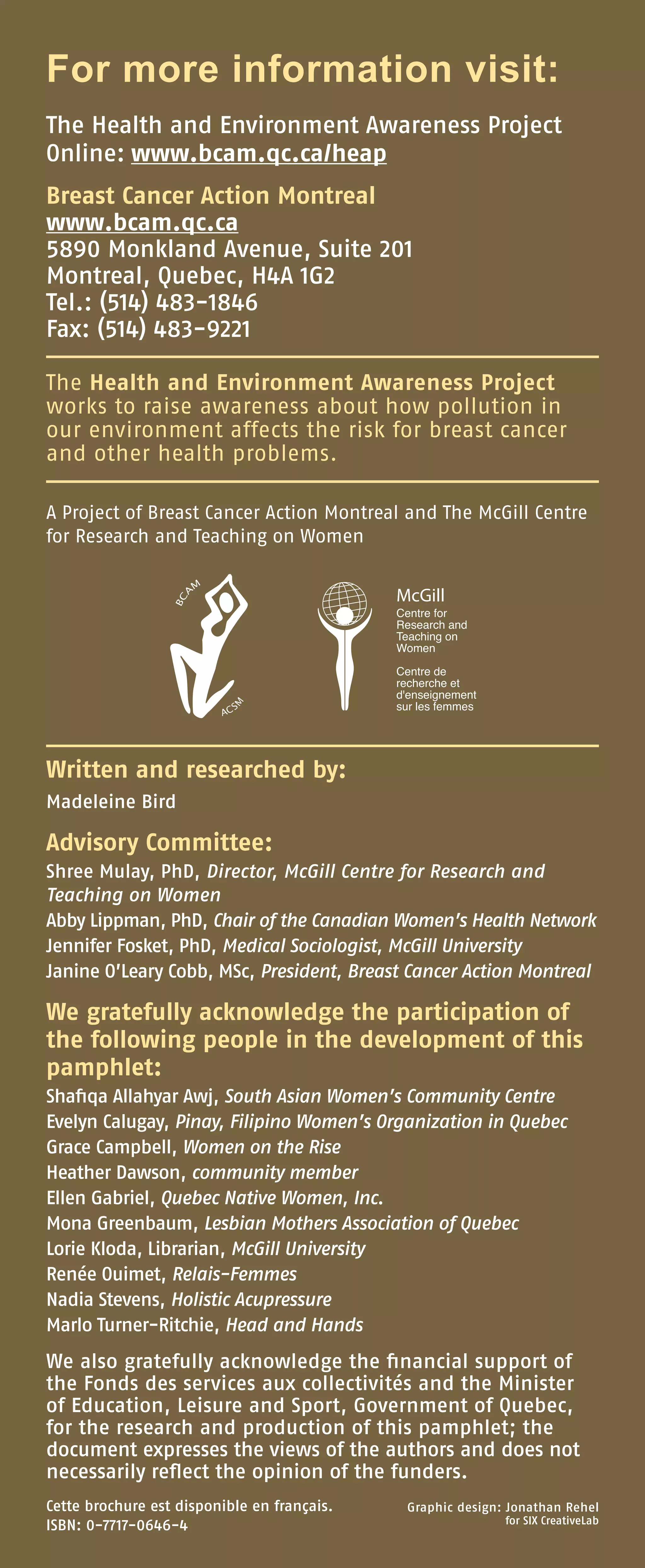 For more information visit:
The Health and Environment Awareness Project
Online: www.bcam.qc.ca/heap
Breast Cancer Action Montreal
www.bcam.qc.ca
5890 Monkland Avenue, Suite 201
Montreal, Quebec, H4A 1G2
Tel.: (514) 483-1846
Fax: (514) 483-9221
The Health and Environment Awareness Project
works to raise awareness about how pollution in
our environment affects the risk for breast cancer
and other health problems.
A Project of Breast Cancer Action Montreal and The McGill Centre
for Research and Teaching on Women
Written and researched by:
Madeleine Bird
Advisory Committee:
Shree Mulay, PhD, Director, McGill Centre for Research and
Teaching on Women
Abby Lippman, PhD, Chair of the Canadian Women’s Health Network
Jennifer Fosket, PhD, Medical Sociologist, McGill University           
Janine O’Leary Cobb, MSc, President, Breast Cancer Action Montreal
We gratefully acknowledge the participation of
the following people in the development of this
pamphlet:
Shafiqa Allahyar Awj, South Asian Women’s Community Centre
Evelyn Calugay, Pinay, Filipino Women’s Organization in Quebec
Grace Campbell, Women on the Rise
Heather Dawson, community member
Ellen Gabriel, Quebec Native Women, Inc.
Mona Greenbaum, Lesbian Mothers Association of Quebec
Lorie Kloda, Librarian, McGill University
Renée Ouimet, Relais-Femmes
Nadia Stevens, Holistic Acupressure
Marlo Turner-Ritchie, Head and Hands
We also gratefully acknowledge the financial support of
the Fonds des services aux collectivités and the Minister
of Education, Leisure and Sport, Government of Quebec,
for the research and production of this pamphlet; the
document expresses the views of the authors and does not
necessarily reflect the opinion of the funders.
Graphic design: Jonathan Rehel
for SIX CreativeLab
Cette brochure est disponible en français.
ISBN: 0-7717-0646-4
 