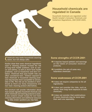 Some strengths of CCCR-2001
*	It requires hazard symbols and warnings
on the labels of consumer chemical
products;
*	It prohibits the sale of some very
hazardous chemicals.
Some weaknesses of CCCR-2001
*	
It does not require companies to list all
ingredients;
*	
It does not consider the risks, such as
cancer, from long-term exposure to toxic
chemicals;
*	
It does not consider that combinations
of some chemicals may be more toxic
than each one separately.
Household chemicals are
regulated in Canada
Household chemicals are regulated under
Health Canada’s Consumer Chemicals and
Containers Regulations, 2001 (CCCR-2001).
Chemicals may make household cleaning
easier, but not always safer.
Studies show that some chemical ingredients
used in cleaning products increase the risk
of long-term health problems, such as can-
cer and asthma, as well as short-term health
problems, such as headaches and skin irri-
tation. Chemicals that pose health risks are
often considered toxic. Children exposed to
toxic chemicals in household cleaning prod-
ucts may become more susceptible to cancers,
later in life. This risk can be avoided or mini-
mized as there are many inexpensive and
non-toxic cleaning product alternatives.
This brochure will provide information about
how Canada regulates household chemicals and
which chemicals and cleaning products to avoid.
It also contains simple recipes for non-toxic
cleaning alternatives and additional resources
to help answer questions you may have.
 