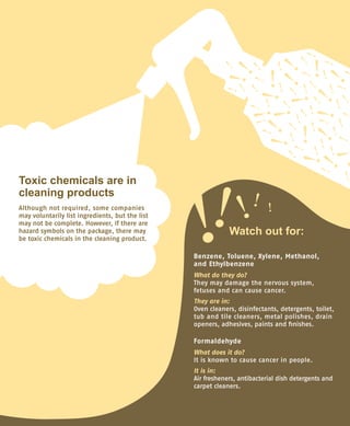 Toxic chemicals are in
cleaning products
Although not required, some companies
may voluntarily list ingredients, but the list
may not be complete. However, if there are
hazard symbols on the package, there may
be toxic chemicals in the cleaning product.
Benzene, Toluene, Xylene, Methanol,
and Ethylbenzene
What do they do?
They may damage the nervous system,
fetuses and can cause cancer.
They are in:
Oven cleaners, disinfectants, detergents, toilet,
tub and tile cleaners, metal polishes, drain
openers, adhesives, paints and finishes.
Formaldehyde
What does it do?
It is known to cause cancer in people.
It is in:
Air fresheners, antibacterial dish detergents and
carpet cleaners.
Watch out for:
 