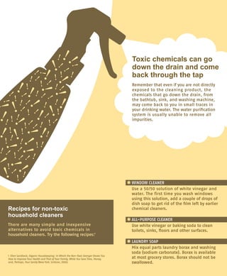 Recipes for non-toxic
household cleaners
There are many simple and inexpensive	
alternatives to avoid toxic chemicals in
household cleaners. Try the following recipes:1
*	WINDOW CLEANER 
	 Use a 50/50 solution of white vinegar and
water. The first time you wash windows
using this solution, add a couple of drops of
dish soap to get rid of the film left by earlier
chemical cleaners.
*	ALL-PURPOSE CLEANER 
	 Use white vinegar or baking soda to clean
toilets, sinks, floors and other surfaces.
*	LAUNDRY SOAP 
	 Mix equal parts laundry borax and washing
soda (sodium carbonate). Borax is available
at most grocery stores. Borax should not be
swallowed.
1 Ellen Sandbeck, Organic Housekeeping : In Which the Non-Toxic Avenger Shows You
How to Improve Your Health and That of Your Family, While You Save Time, Money,
and, Perhaps, Your Sanity (New York: Scribner, 2006).
Toxic chemicals can go
down the drain and come
back through the tap
Remember that even if you are not directly
exposed to the cleaning product, the
chemicals that go down the drain, from
the bathtub, sink, and washing machine,
may come back to you in small traces in
your drinking water. The water purification
system is usually unable to remove all
impurities.
 