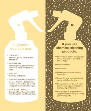 *	LEMON JUICE
	 Removes grease from mirrors	
and tables.
*	WHITE VINEGAR
	 Removes grease, prevents mould
formation, cleans windows and
floors.
*	TABLE SALT
	 Disinfects and scours.
*	SODIUM BICARBONATE (Baking Soda)
	 Scours, cleanses, deodorizes,
removes spots, softens fabric and
unclogs drains (mixed with vinegar).
*	STORE BOUGHT PRODUCTS
	 Biodegradable and environmentally
friendly. Look for a certification logo.
*	Remember it is often not necessary
to use as much as directed on
the package;
*	Never mix them;
*	Wear gloves;
*	Always use and store them as	
instructed;
*	Ensure the area is well ventilated
during and after cleaning;
*	Rinse, remove and properly store
the cleaning equipment such as
sponges, rags or buckets;
*	Find out how to dispose of clean-
ing products responsibly by calling
your municipality.
In general,
you can use:
If you use
chemical cleaning
products:
 