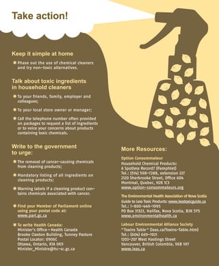Keep it simple at home
*	Phase out the use of chemical cleaners
and try non-toxic alternatives.
Talk about toxic ingredients
in household cleaners
*	To your friends, family, employer and	
colleagues;
*	To your local store owner or manager;
*	Call the telephone number often provided
on packages to request a list of ingredients
or to voice your concerns about products
containing toxic chemicals.
Write to the government
to urge:
*	The removal of cancer-causing chemicals
from cleaning products;
*	Mandatory listing of all ingredients on
cleaning products;
*	Warning labels if a cleaning product con-
tains chemicals associated with cancer.
*	Find your Member of Parliament online
using your postal code at:
www.parl.gc.ca
*	To write Health Canada:
Minister’s Office – Health Canada	
Brooke Claxton Building, Tunney Pasture	
Postal Locator: 0906C	
Ottawa, Ontario, K1A 0K9	
Minister_Ministre@hc-sc.gc.ca
More Resources:
Option Consommateur
Household Chemical Products:	
A Spotless Record? (Pamphlet)
Tel.: (514) 598-7288, extension 227
2120 Sherbrooke Street, Office 604
Montreal, Quebec, H2K 1C3
www.option-consommateurs.org
The Environmental Health Association of Nova Scotia
Guide to Less Toxic Products: www.lesstoxicguide.ca
Tel.: 1-800-449-1995
PO Box 31323, Halifax, Nova Scotia, B3K 5Y5
www.environmentalhealth.ca
Labour Environmental Alliance Society
“ Toxins Table “ (leas.ca/Toxins-Table.htm)
Tel.: (604) 669-1921
1203-207 West Hastings Street	
Vancouver, British Colombia, V6B 1H7
www.leas.ca
Take action!
 