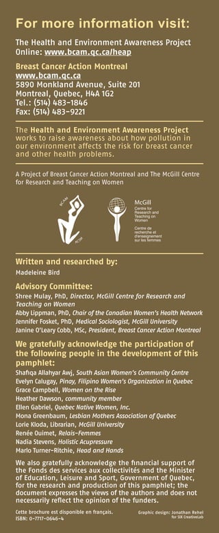 For more information visit:
The Health and Environment Awareness Project
Online: www.bcam.qc.ca/heap
Breast Cancer Action Montreal
www.bcam.qc.ca
5890 Monkland Avenue, Suite 201
Montreal, Quebec, H4A 1G2
Tel.: (514) 483-1846
Fax: (514) 483-9221
The Health and Environment Awareness Project
works to raise awareness about how pollution in
our environment affects the risk for breast cancer
and other health problems.
A Project of Breast Cancer Action Montreal and The McGill Centre
for Research and Teaching on Women
Written and researched by:
Madeleine Bird
Advisory Committee:
Shree Mulay, PhD, Director, McGill Centre for Research and
Teaching on Women
Abby Lippman, PhD, Chair of the Canadian Women’s Health Network
Jennifer Fosket, PhD, Medical Sociologist, McGill University           
Janine O’Leary Cobb, MSc, President, Breast Cancer Action Montreal
We gratefully acknowledge the participation of
the following people in the development of this
pamphlet:
Shafiqa Allahyar Awj, South Asian Women’s Community Centre
Evelyn Calugay, Pinay, Filipino Women’s Organization in Quebec
Grace Campbell, Women on the Rise
Heather Dawson, community member
Ellen Gabriel, Quebec Native Women, Inc.
Mona Greenbaum, Lesbian Mothers Association of Quebec
Lorie Kloda, Librarian, McGill University
Renée Ouimet, Relais-Femmes
Nadia Stevens, Holistic Acupressure
Marlo Turner-Ritchie, Head and Hands
We also gratefully acknowledge the financial support of
the Fonds des services aux collectivités and the Minister
of Education, Leisure and Sport, Government of Quebec,
for the research and production of this pamphlet; the
document expresses the views of the authors and does not
necessarily reflect the opinion of the funders.
Graphic design: Jonathan Rehel
for SIX CreativeLab
Cette brochure est disponible en français.
ISBN: 0-7717-0646-4
 