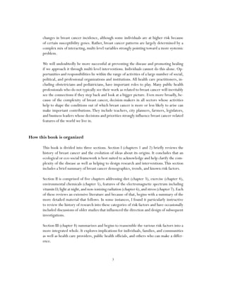 3
changes in breast cancer incidence, although some individuals are at higher risk because
of certain susceptibility genes. Rather, breast cancer patterns are largely determined by a
complex mix of interacting, multi-level variables strongly pointing toward a more systemic
problem.
We will undoubtedly be more successful at preventing the disease and promoting healing
if we approach it through multi-level interventions. Individuals cannot do this alone. Op-
portunities and responsibilities lie within the range of activities of a large number of social,
political, and professional organizations and institutions. All health care practitioners, in-
cluding obstetricians and pediatricians, have important roles to play. Many public health
professionals who do not typically see their work as related to breast cancer will inevitably
see the connections if they step back and look at a bigger picture. Even more broadly, be-
cause of the complexity of breast cancer, decision-makers in all sectors whose activities
help to shape the conditions out of which breast cancer is more or less likely to arise can
make important contributions.They include teachers, city planners, farmers, legislators,
and business leaders whose decisions and priorities strongly influence breast cancer-related
features of the world we live in.
How this book is organized
This book is divided into three sections. Section I (chapters 1 and 2) briefly reviews the
history of breast cancer and the evolution of ideas about its origins. It concludes that an
ecological or eco-social framework is best suited to acknowledge and help clarify the com-
plexity of the disease as well as helping to design research and interventions.This section
includes a brief summary of breast cancer demographics, trends, and known risk factors.
Section II is comprised of five chapters addressing diet (chapter 3), exercise (chapter 4),
environmental chemicals (chapter 5), features of the electromagnetic spectrum including
vitamin D,light at night,and non-ionizing radiation (chapter 6),and stress (chapter 7).Each
of these reviews an extensive literature and because of that, begins with a summary of the
more detailed material that follows. In some instances, I found it particularly instructive
to review the history of research into these categories of risk factors and have occasionally
included discussions of older studies that influenced the direction and design of subsequent
investigations.
Section III (chapter 8) summarizes and begins to reassemble the various risk factors into a
more integrated whole. It explores implications for individuals, families, and communities
as well as health care providers, public health officials, and others who can make a differ-
ence.
 
