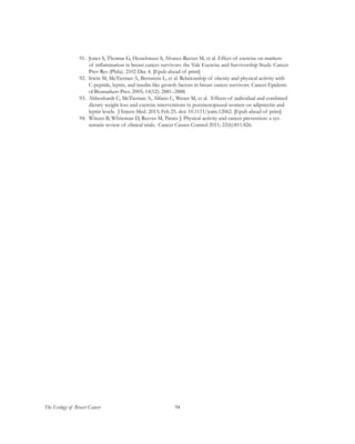 94The Ecology of Breast Cancer
91.	 Jones S, Thomas G, Hesselsweet S, Alvarez-Reeves M, et al. Effect of exercise on markers
of inflammation in breast cancer survivors: the Yale Exercise and Survivorship Study. Cancer
Prev Res (Phila). 2102 Dec 4. [Epub ahead of print]
92.	 Irwin M, McTiernan A, Bernstein L, et al. Relationship of obesity and physical activity with
C-peptide, leptin, and insulin-like growth factors in breast cancer survivors. Cancer Epidemi-
ol Biomarkers Prev. 2005; 14(12): 2881–2888.
93.	 Abbenhardt C, McTiernan A, Alfano C, Wener M, et al. Effects of individual and combined
dietary weight loss and exercise interventions in postmenopausal women on adipnectin and
leptin levels. J Intern Med. 2013; Feb 25. doi: 10.1111/joim.12062. [Epub ahead of print]
94.	 Winzer B, Whiteman D, Reeves M, Paratz J. Physical activity and cancer prevention: a sys-
tematic review of clinical trials. Cancer Causes Control 2011; 22(6):811.826.
 