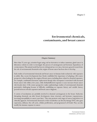 95 Environmental chemicals,
contaminants, and breast cancer
Chapter 5
Environmental chemicals,
contaminants, and breast cancer
Chapter Summary
More than 75 years ago, scientists began using coal tar derivatives to induce mammary gland cancer in
laboratory rodents in order to investigate the process of carcinogenesis and hormone dependency of
certain tumors.This animal model has been in widespread use ever since, but more general research into
the role of environmental chemicals in the origins of breast cancer has been slow to develop.
Early studies of environmental chemicals and breast cancer in humans dealt exclusively with exposures
in adults. But, recent developments have firmly established the importance of adopting a life-course
perspective when looking for the origins of breast cancer, including those related to chemical exposures.
For example, combination hormone replacement therapy after menopause is associated with increased
breast cancer risk within a few years, while diethylstilbestrol exposure in utero increases breast cancer
risk decades later. A life-course perspective makes epidemiologic studies of environmental chemicals
particularly challenging because of difficulty establishing an exposure history and variable latency
periods between relevant exposures and breast cancer diagnosis.
A variety of mechanisms are probably involved in chemical carcinogenesis in the breast. Endocrine
disrupting chemicals can alter breast development, tissue structure, and hormone responsiveness,
increasing susceptibility to cancer years later.1
They may promote early stages of cancer, long before it is
clinically apparent. Environmental chemicals or their metabolites can directly damage DNA, alter gene
expression, influence the cell cycle, cellular proliferation, and programmed cell death. They can also
modify the immune response to cancer.
 