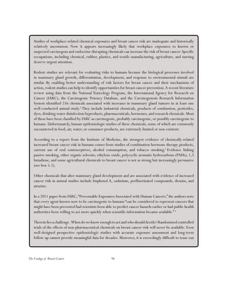 96The Ecology of Breast Cancer
Studies of workplace-related chemical exposures and breast cancer risk are inadequate and historically
relatively uncommon. Now it appears increasingly likely that workplace exposures to known or
suspected carcinogens and endocrine disrupting chemicals can increase the risk of breast cancer. Specific
occupations, including chemical, rubber, plastics, and textile manufacturing, agriculture, and nursing
deserve urgent attention.
Rodent studies are relevant for evaluating risks to humans because the biological processes involved
in mammary gland growth, differentiation, development, and response to environmental stimuli are
similar. By enabling better understanding of risk factors for breast cancer and their mechanisms of
action, rodent studies can help to identify opportunities for breast cancer prevention.A recent literature
review using data from the National Toxicology Program, the International Agency for Research on
Cancer (IARC), the Carcinogenic Potency Database, and the Carcinogenesis Research Information
System identified 216 chemicals associated with increases in mammary gland tumors in at least one
well-conducted animal study.2
They include industrial chemicals, products of combustion, pesticides,
dyes, drinking water disinfection byproducts, pharmaceuticals, hormones, and research chemicals. Most
of these have been classified by IARC as carcinogenic, probably carcinogenic, or possibly carcinogenic to
humans. Unfortunately, human epidemiologic studies of these chemicals, some of which are commonly
encountered in food, air, water, or consumer products, are extremely limited or non-existent.
According to a report from the Institute of Medicine, the strongest evidence of chemically-related
increased breast cancer risk in humans comes from studies of combination hormone therapy products,
current use of oral contraceptives, alcohol consumption, and tobacco smoking.3
Evidence linking
passive smoking, other organic solvents, ethylene oxide, polycyclic aromatic hydrocarbons (PAHs), 1,3
butadiene, and some agricultural chemicals to breast cancer is not as strong but increasingly persuasive
(see box 5.2).
Other chemicals that alter mammary gland development and are associated with evidence of increased
cancer risk in animal studies include bisphenol A, cadmium, perfluorinated compounds, dioxins, and
atrazine.
In a 2011 paper from IARC,“Preventable ExposuresAssociated with Human Cancers,” the authors note
that every agent known now to be carcinogenic to humans “can be considered to represent cancers that
might have been prevented had scientists been able to predict cancer hazards earlier or had public health
authorities been willing to act more quickly when scientific information became available.” 4
Thereinliesachallenge. Whendoweknowenoughtoactandwhoshoulddecide? Randomizedcontrolled
trials of the effects of non-pharmaceutical chemicals on breast cancer risk will never be available. Even
well-designed prospective epidemiologic studies with accurate exposure assessment and long-term
follow up cannot provide meaningful data for decades. Moreover, it is exceedingly difficult to tease out
 