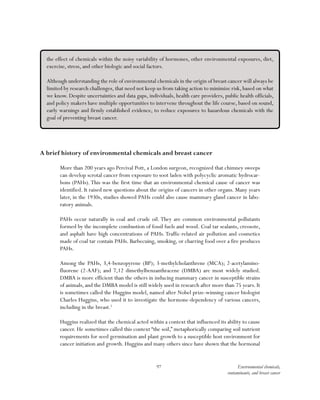 97 Environmental chemicals,
contaminants, and breast cancer
A brief history of environmental chemicals and breast cancer
More than 200 years ago Percival Pott, a London surgeon, recognized that chimney sweeps
can develop scrotal cancer from exposure to soot laden with polycyclic aromatic hydrocar-
bons (PAHs).This was the first time that an environmental chemical cause of cancer was
identified. It raised new questions about the origins of cancers in other organs. Many years
later, in the 1930s, studies showed PAHs could also cause mammary gland cancer in labo-
ratory animals.
PAHs occur naturally in coal and crude oil. They are common environmental pollutants
formed by the incomplete combustion of fossil fuels and wood. Coal tar sealants, creosote,
and asphalt have high concentrations of PAHs. Traffic-related air pollution and cosmetics
made of coal tar contain PAHs. Barbecuing, smoking, or charring food over a fire produces
PAHs.
Among the PAHs, 3,4-benzopyrene (BP); 3-methylcholanthrene (MCA); 2-acetylamino-
fluorene (2-AAF); and 7,12 dimethylbenzanthracene (DMBA) are most widely studied.
DMBA is more efficient than the others in inducing mammary cancer in susceptible strains
of animals, and the DMBA model is still widely used in research after more than 75 years. It
is sometimes called the Huggins model, named after Nobel prize-winning cancer biologist
Charles Huggins, who used it to investigate the hormone-dependency of various cancers,
including in the breast.5
Huggins realized that the chemical acted within a context that influenced its ability to cause
cancer. He sometimes called this context “the soil,” metaphorically comparing soil nutrient
requirements for seed germination and plant growth to a susceptible host environment for
cancer initiation and growth. Huggins and many others since have shown that the hormonal
the effect of chemicals within the noisy variability of hormones, other environmental exposures, diet,
exercise, stress, and other biologic and social factors.
Although understanding the role of environmental chemicals in the origin of breast cancer will always be
limited by research challenges, that need not keep us from taking action to minimize risk, based on what
we know. Despite uncertainties and data gaps, individuals, health care providers, public health officials,
and policy makers have multiple opportunities to intervene throughout the life course, based on sound,
early warnings and firmly established evidence, to reduce exposures to hazardous chemicals with the
goal of preventing breast cancer.
 