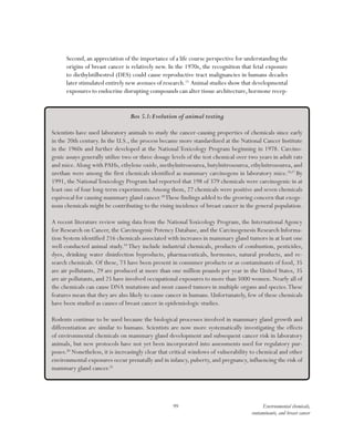 99 Environmental chemicals,
contaminants, and breast cancer
Second, an appreciation of the importance of a life course perspective for understanding the
origins of breast cancer is relatively new. In the 1970s, the recognition that fetal exposure
to diethylstilbestrol (DES) could cause reproductive tract malignancies in humans decades
later stimulated entirely new avenues of research.15
Animal studies show that developmental
exposures to endocrine disrupting compounds can alter tissue architecture,hormone recep-
Box 5.1:Evolution of animal testing
Scientists have used laboratory animals to study the cancer-causing properties of chemicals since early
in the 20th century. In the U.S., the process became more standardized at the National Cancer Institute
in the 1960s and further developed at the National Toxicology Program beginning in 1978. Carcino-
genic assays generally utilize two or three dosage levels of the test chemical over two years in adult rats
and mice.Along with PAHs, ethylene oxide, methylnitrosourea, butylnitrosourea, ethylnitrosourea, and
urethan were among the first chemicals identified as mammary carcinogens in laboratory mice.16,17
By
1991, the NationalToxicology Program had reported that 198 of 379 chemicals were carcinogenic in at
least one of four long-term experiments.Among them, 27 chemicals were positive and seven chemicals
equivocal for causing mammary gland cancer.18
These findings added to the growing concern that exoge-
nous chemicals might be contributing to the rising incidence of breast cancer in the general population.
A recent literature review using data from the NationalToxicology Program, the International Agency
for Research on Cancer, the Carcinogenic Potency Database, and the Carcinogenesis Research Informa-
tion System identified 216 chemicals associated with increases in mammary gland tumors in at least one
well-conducted animal study.19
They include industrial chemicals, products of combustion, pesticides,
dyes, drinking water disinfection byproducts, pharmaceuticals, hormones, natural products, and re-
search chemicals. Of these, 73 have been present in consumer products or as contaminants of food, 35
are air pollutants, 29 are produced at more than one million pounds per year in the United States, 35
are air pollutants, and 25 have involved occupational exposures to more than 5000 women. Nearly all of
the chemicals can cause DNA mutations and most caused tumors in multiple organs and species.These
features mean that they are also likely to cause cancer in humans. Unfortunately, few of these chemicals
have been studied as causes of breast cancer in epidemiologic studies.
Rodents continue to be used because the biological processes involved in mammary gland growth and
differentiation are similar to humans. Scientists are now more systematically investigating the effects
of environmental chemicals on mammary gland development and subsequent cancer risk in laboratory
animals, but new protocols have not yet been incorporated into assessments used for regulatory pur-
poses.20
Nonetheless, it is increasingly clear that critical windows of vulnerability to chemical and other
environmental exposures occur prenatally and in infancy, puberty, and pregnancy, influencing the risk of
mammary gland cancer.21
 