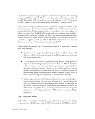 100The Ecology of Breast Cancer
tors, hormone responsiveness, gene expression, and various biologic set points, increasing
cancer susceptibility in adulthood.22
Now we know that developmental exposure to DES and
probably the pesticide DDT increase breast cancer risk in humans as well.23,24
Widespread
early-life exposures to other endocrine disrupting chemicals are a growing concern.
Third, with few exceptions, human evidence for chemical carcinogens identified by the
International Agency for Research on Cancer (IARC) or the EPA comes primarily from
occupational studies.The large majority of these were conducted when most employees in
industry were men.Thus, the likelihood of identifying breast carcinogens in the workplace,
should they exist, was initially extremely low.A few early occupational studies reported no
excess of breast cancer-related deaths in workers exposed to various industrial chemicals.As
a result, for a long time scientists and public health officials interested in breast cancer saw
little reason to look more closely at environmental chemicals.25,26,27
Finally, studying the potential role of environmental chemicals in breast cancer causation
poses many challenges:
•	 Breast cancer is not a single disease but rather a collection of different diseases with
different etiologies. Environmental chemicals are likely to play a more important
role in some than in others.
•	 The biologic effects of chemicals depend on timing, duration, and magnitude of
exposure, and establishing an exposure history is often very difficult. Individuals
usually do not know and cannot report their exposure to environmental chemi-
cals in the ambient environment. Exposures in the workplace and from consumer
products are usually poorly characterized. Job histories, residential location, and
biomonitoring can add useful information, but each has limits.The long latency of
breast cancer makes it particularly difficult to overcome these challenges.
•	 Epidemiologic studies must deal with various kinds of bias and confounding. Inter-
actions among chemicals, nutrition, other behavioral factors, genetic background
and social circumstances create a complexity that is difficult to disentangle and
understand. Individual differences in metabolism of environmental chemicals and
differences in susceptibility due to underlying contextual features are likely to be
important in various subgroups, but these will be obscured in analyses of larger
populations.
Early Occupational studies
Studies of breast cancer risk associated with occupational chemical exposures did not begin
to appear in the medical literature until the 1970s. A report from the UK found that sin-
 