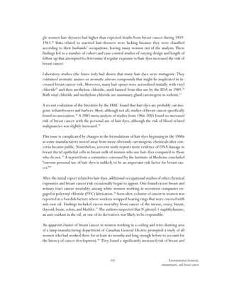 101 Environmental chemicals,
contaminants, and breast cancer
gle women hair-dressers had higher than expected deaths from breast cancer during 1959-
1963.28
Data related to married hair-dressers were lacking because they were classified
according to their husbands’ occupations, leaving many women out of the analysis.These
findings led to a number of cohort and case-control studies of varying design and length of
follow up that attempted to determine if regular exposure to hair dyes increased the risk of
breast cancer.
Laboratory studies (the Ames test) had shown that many hair dyes were mutagenic.They
contained aromatic amines or aromatic nitroso compounds that might be implicated in in-
creased breast cancer risk. Moreover, many hair sprays were aerosolized initially with vinyl
chloride29
and then methylene chloride, until banned from this use by the FDA in 1989.30
Both vinyl chloride and methylene chloride are mammary gland carcinogens in rodents.31
A recent evaluation of the literature by the IARC found that hair dyes are probably carcino-
genic in hairdressers and barbers. Most, although not all, studies of breast cancer specifically
found no association.32
A 2005 meta-analysis of studies from 1966-2005 found no increased
risk of breast cancer with the personal use of hair dyes, although the risk of blood-related
malignancies was slightly increased.33
This issue is complicated by changes in the formulations of hair dyes beginning in the 1980s
as some manufacturers moved away from more obviously carcinogenic chemicals after con-
cerns became public. Nonetheless, a recent study reports more evidence of DNA damage in
breast ductal epithelial cells in breast milk of women who use hair dyes compared to those
who do not.34
A report from a committee convened by the Institute of Medicine concluded
“current personal use of hair dyes is unlikely to be an important risk factor for breast can-
cer.”35
After the initial report related to hair dyes, additional occupational studies of other chemical
exposures and breast cancer risk occasionally began to appear. One found excess breast and
urinary tract cancer mortality among white women working in seventeen companies en-
gaged in polyvinyl chloride (PVC) fabrication.36
Soon after,a cluster of cancer in women was
reported in a Swedish factory where workers wrapped bearing rings that were covered with
anti-rust oil. Findings included excess mortality from cancer of the uterus, ovary, breast,
thyroid, brain, colon, and bladder.37
The authors suspected that N-phenyl-1-naphthylamine,
an anti-oxidant in the oil, or one of its derivatives was likely to be responsible.
An apparent cluster of breast cancer in women working in a coiling and wire-drawing area
of a lamp manufacturing department of Canadian General Electric prompted a study of all
women who had worked there for at least six months and long enough before to account for
the latency of cancer development.38
They found a significantly increased risk of breast and
 