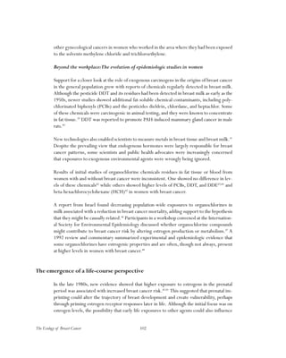102The Ecology of Breast Cancer
other gynecological cancers in women who worked in the area where they had been exposed
to the solvents methylene chloride and trichloroethylene.
Beyond the workplace:The evolution of epidemiologic studies in women
Support for a closer look at the role of exogenous carcinogens in the origins of breast cancer
in the general population grew with reports of chemicals regularly detected in breast milk.
Although the pesticide DDT and its residues had been detected in breast milk as early as the
1950s, newer studies showed additional fat-soluble chemical contaminants, including poly-
chlorinated biphenyls (PCBs) and the pesticides dieldrin, chlordane, and heptachlor. Some
of these chemicals were carcinogenic in animal testing, and they were known to concentrate
in fat tissue.39
DDT was reported to promote PAH-induced mammary gland cancer in male
rats.40
New technologies also enabled scientists to measure metals in breast tissue and breast milk.41
Despite the prevailing view that endogenous hormones were largely responsible for breast
cancer patterns, some scientists and public health advocates were increasingly concerned
that exposures to exogenous environmental agents were wrongly being ignored.
Results of initial studies of organochlorine chemicals residues in fat tissue or blood from
women with and without breast cancer were inconsistent. One showed no difference in lev-
els of these chemicals42
while others showed higher levels of PCBs, DDT, and DDE43,44
and
beta-hexachlorocyclohexane (HCH)45
in women with breast cancer.
A report from Israel found decreasing population-wide exposures to organochlorines in
milk associated with a reduction in breast cancer mortality, adding support to the hypothesis
that they might be causally related.46
Participants in a workshop convened at the Internation-
al Society for Environmental Epidemiology discussed whether organochlorine compounds
might contribute to breast cancer risk by altering estrogen production or metabolism.47
A
1992 review and commentary summarized experimental and epidemiologic evidence that
some organochlorines have estrogenic properties and are often, though not always, present
at higher levels in women with breast cancer.48
The emergence of a life-course perspective
In the late 1980s, new evidence showed that higher exposure to estrogens in the prenatal
period was associated with increased breast cancer risk.49.50
This suggested that prenatal im-
printing could alter the trajectory of breast development and create vulnerability, perhaps
through priming estrogen receptor responses later in life. Although the initial focus was on
estrogen levels, the possibility that early life exposures to other agents could also influence
 