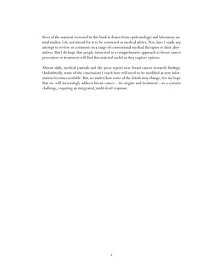 4
Most of the material reviewed in this book is drawn from epidemiologic and laboratory an-
imal studies. I do not intend for it to be construed as medical advice. Nor, have I made any
attempt to review or comment on a range of conventional medical therapies or their alter-
natives. But I do hope that people interested in a comprehensive approach to breast cancer
prevention or treatment will find this material useful as they explore options.
Almost daily, medical journals and the press report new breast cancer research findings.
Undoubtedly, some of the conclusions I reach here will need to be modified as new infor-
mation becomes available. But, no matter how some of the details may change, it is my hope
that we will increasingly address breast cancer—its origins and treatment—as a systems
challenge, requiring an integrated, multi-level response.
 