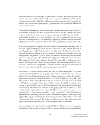 103 Environmental chemicals,
contaminants, and breast cancer
breast cancer risk decades later began to get attention.51
After all, it was already known that
prenatal exposure to radiation increased the risk of leukemia in children, and intrauterine
exposure to diethylstilbestrol (DES) could cause vaginal adenocarcinoma in young girls and
women.More recent studies show that fetal exposure to DES also increases the risk of breast
cancer in women.52,53,54
Epidemiologist Nancy Krieger pointed out that after decades of research,known risk factors
accounted for only about one-third of breast cancer cases in the U.S.55
Krieger and others
proposed combinations of exposure to exogenous carcinogens and biologic susceptibility—
both of which are influenced by social conditions—as a way of explaining breast cancer pat-
terns and its social gradients.56
This might help explain why African-American women are
at higher risk of breast cancer than white women before age 40 but at lower risk after that.
A life-course perspective proposes that determinants of breast cancer risk begin early in
life when rapidly dividing ductal cells are more vulnerable to DNA damage than cells at
rest.After puberty, monthly fluctuations in breast cell growth related to the menstrual cy-
cle would sustain susceptibility to various exposures, including endogenous hormones that
could promote the growth of cells or tissues that had been initiated on pathways toward
cancer by exogenous agents. An early full term pregnancy would result in more complete
differentiation of breast tissue, making it ultimately less vulnerable to malignant transfor-
mation.This, Krieger said, “implies that the presumed joint determinants of breast cancer
incidence—exposure and susceptibility—cannot be examined statically,but instead must be
considered in relation to each other at every stage in a woman’s life.”
Several lines of evidence support the idea that early-life chemical exposures can increase
breast cancer risk. A 2001 review of epidemiologic studies concluded that most well con-
ducted, well controlled epidemiologic studies looking at exposures in adults did not find a
significant correlation between body burdens of DDT or DDE and breast cancer risk.57
Sim-
ilarly, results of studies of body burdens of dieldrin and breast cancer risk were inconsistent.
In 2007, however, scientists gained access to blood samples that had been collected from
a group of women much earlier in their lives and stored for later analysis.They averaged
26 years of age when blood was collected. In this group, high levels of serum DDT were
associated with a significant 5-fold increased risk of breast cancer among women who were
born after 1931.58
These women were under 14 years of age in 1945, when DDT came into
widespread use, and mostly less than 20 years old as DDT use peaked.This study clearly
supported the hypothesis that early life chemical exposures may influence breast cancer risk
even more than adult exposures.This finding is similar to evidence that breast cancer risk is
higher with radiation exposures earlier in life compared to later in adulthood.
More recently, a study using stored serum identified a six-fold increased risk of breast can-
cer before age 50 in women with higher levels of a certain kind of polychlorinated biphenyl
 